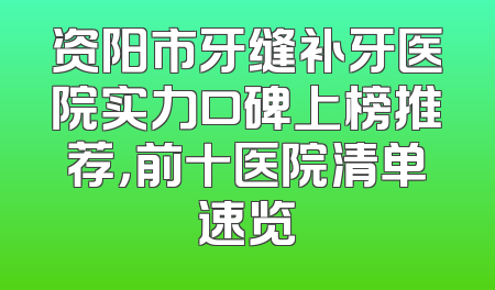 资阳市牙缝补牙医院实力口碑上榜推荐，前十医院清单速览