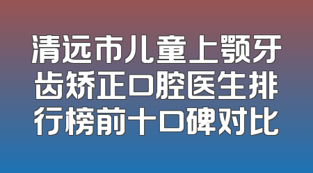 清远市儿童上颚牙齿矫正口腔医生排行榜前十口碑对比
