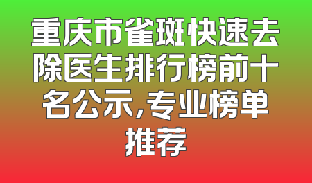 重庆市雀斑快速去除医生排行榜前十名公示，专业榜单推荐