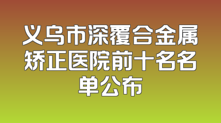 义乌市深覆合金属矫正医院前十名名单公布