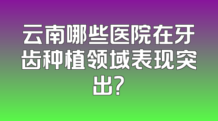 云南哪些医院在牙齿种植领域表现突出？