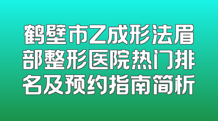 鹤壁市Z成形法眉部整形医院热门排名及预约指南简析
