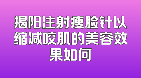 揭阳注射瘦脸针以缩减咬肌的美容效果如何