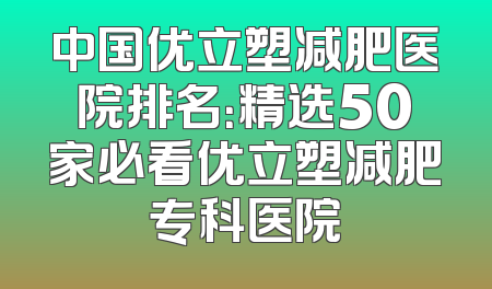 中国优立塑减肥医院排名：精选50家必看优立塑减肥专科医院