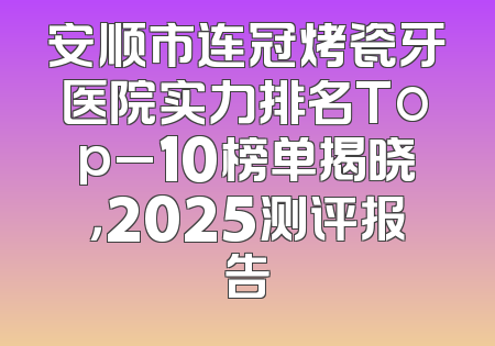 安顺市连冠烤瓷牙医院实力排名Top_10榜单揭晓，2025测评报告