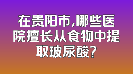 在贵阳市，哪些医院擅长从食物中提取玻尿酸？