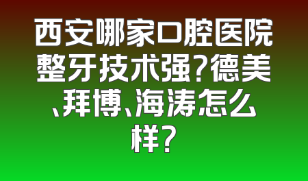 西安哪家口腔医院整牙技术强？德美、拜博、海涛怎么样？
