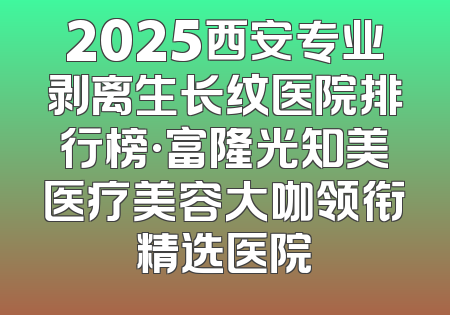 2025西安专业剥离生长纹医院排行榜·富隆光知美医疗美容大咖领衔精选医院