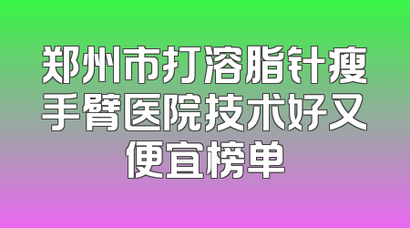 郑州市打溶脂针瘦手臂医院技术好又便宜榜单