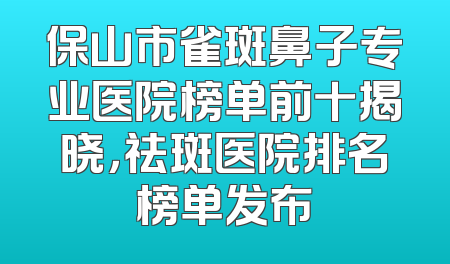 保山市雀斑鼻子专业医院榜单前十揭晓，祛斑医院排名榜单发布