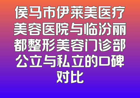 侯马市伊莱美医疗美容医院与临汾丽都整形美容门诊部公立与私立的口碑对比