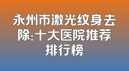 永州市激光纹身去除：十大医院推荐排行榜