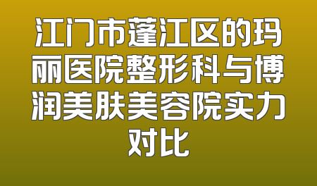 江门市蓬江区的玛丽医院整形科与博润美肤美容院实力对比