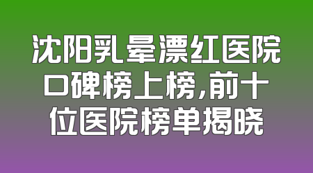 沈阳乳晕漂红医院口碑榜上榜，前十位医院榜单揭晓