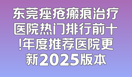 东莞痤疮瘢痕治疗医院热门排行前十！年度推荐医院更新2025版本