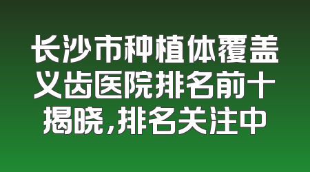 长沙市种植体覆盖义齿医院排名前十揭晓，排名关注中