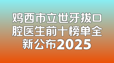 鸡西市立世牙拔口腔医生前十榜单全新公布2025
