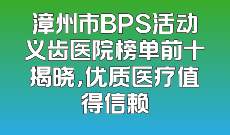 漳州市BPS活动义齿医院榜单前十揭晓，优质医疗值得信赖