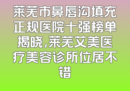 莱芜市鼻唇沟填充正规医院十强榜单揭晓，莱芜艾美医疗美容诊所位居不错