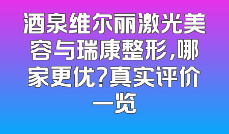 酒泉维尔丽激光美容与瑞康整形，哪家更优？真实评价一览