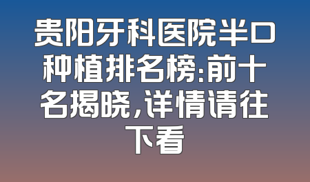 贵阳牙科医院半口种植排名榜：前十名揭晓，详情请往下看