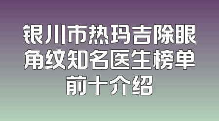 银川市热玛吉除眼角纹知名医生榜单前十介绍