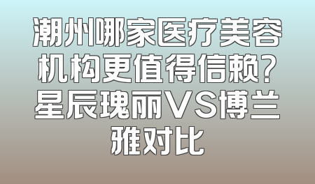 潮州哪家医疗美容机构更值得信赖？星辰瑰丽VS博兰雅对比