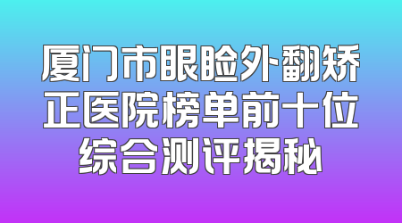 厦门市眼睑外翻矫正医院榜单前十位综合测评揭秘