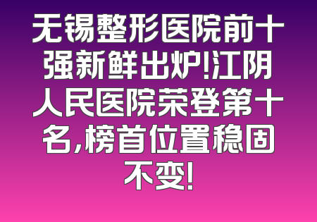 无锡整形医院前十强新鲜出炉！江阴人民医院荣登第十名，榜首位置稳固不变！
