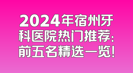 2024年宿州牙科医院热门推荐：前五名精选一览！