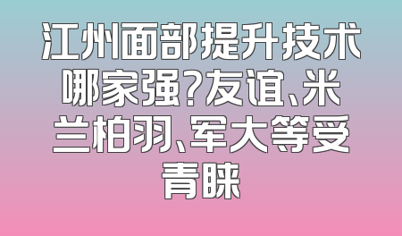 江州面部提升技术哪家强？友谊、米兰柏羽、军大等受青睐