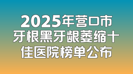 2025年营口市牙根黑牙龈萎缩十佳医院榜单公布