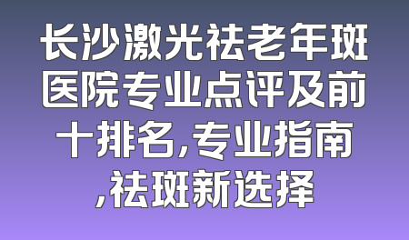 长沙激光祛老年斑医院专业点评及前十排名，专业指南，祛斑新选择