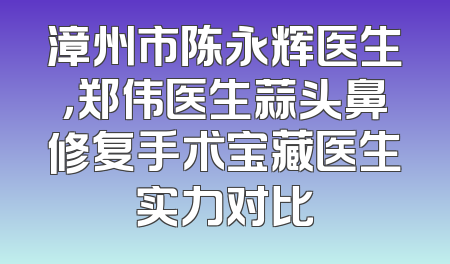 漳州市陈永辉医生，郑伟医生蒜头鼻修复手术宝藏医生实力对比