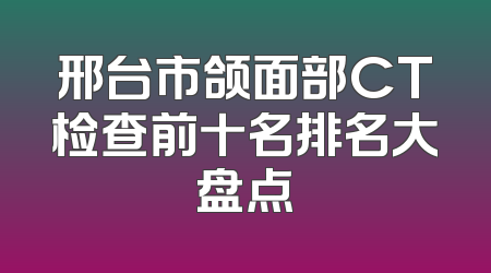 邢台市颌面部CT检查前十名排名大盘点