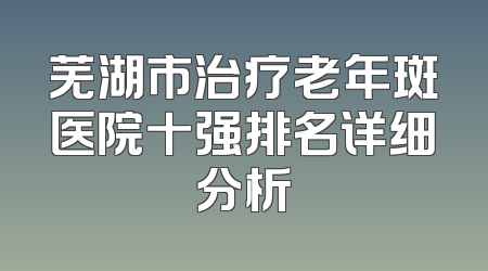 芜湖市治疗老年斑医院十强排名详细分析