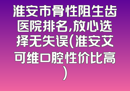 淮安市骨性阻生齿医院排名，放心选择无失误（淮安艾可维口腔性价比高）