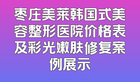 枣庄美莱韩国式美容整形医院价格表及彩光嫩肤修复案例展示