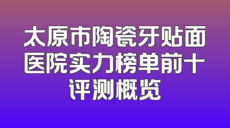 太原市陶瓷牙贴面医院实力榜单前十评测概览