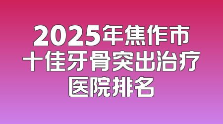 2025年焦作市十佳牙骨突出治疗医院排名