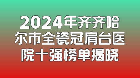 2024年齐齐哈尔市全瓷冠肩台医院十强榜单揭晓