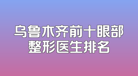 乌鲁木齐前十眼部整形医生排名