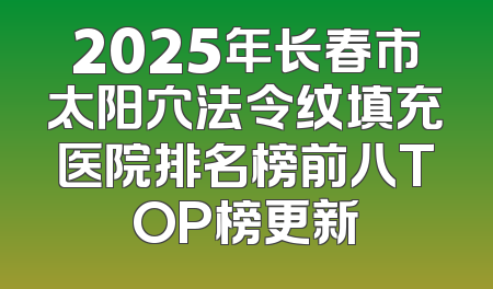 2025年长春市太阳穴法令纹填充医院排名榜前八TOP榜更新