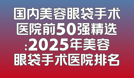 国内美容眼袋手术医院前50强精选：2025年美容眼袋手术医院排名