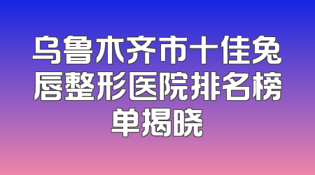 乌鲁木齐市十佳兔唇整形医院排名榜单揭晓