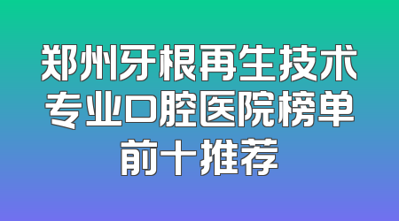 郑州牙根再生技术专业口腔医院榜单前十推荐