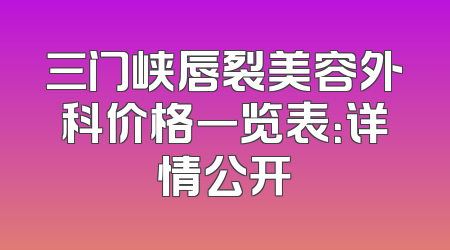 三门峡唇裂美容外科价格一览表：详情公开