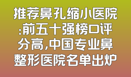 推荐鼻孔缩小医院：前五十强榜口评分高，中国专业鼻整形医院名单出炉