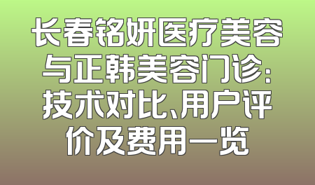 长春铭妍医疗美容与正韩美容门诊：技术对比、用户评价及费用一览