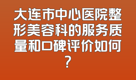 大连市中心医院整形美容科的服务质量和口碑评价如何？